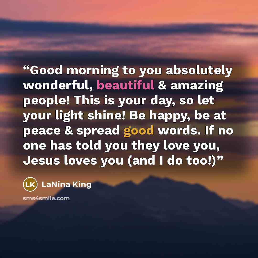 “Good morning to you absolutely wonderful, beautiful & amazing people! This is your day, so let your light shine! Be happy, be at peace & spread good words. If no one has told you they love you, Jesus loves you (and I do too!)” quote by LaNina King