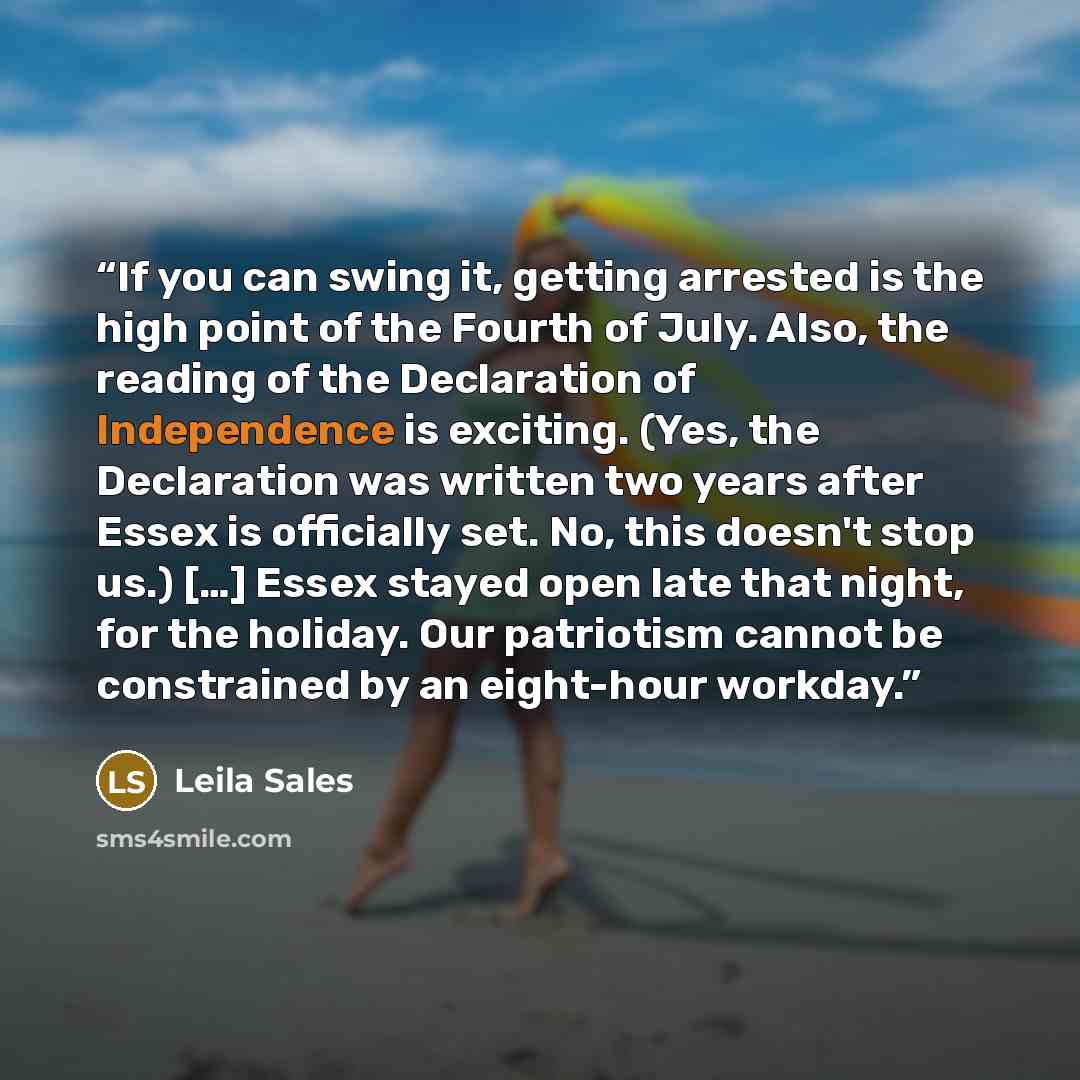 “If you can swing it, getting arrested is the high point of the Fourth of July. Also, the reading of the Declaration of Independence is exciting. (Yes, the Declaration was written two years after Essex is officially set. No, this doesn't stop us.) […] Essex stayed open late that night, for the…” quote by Leila Sales