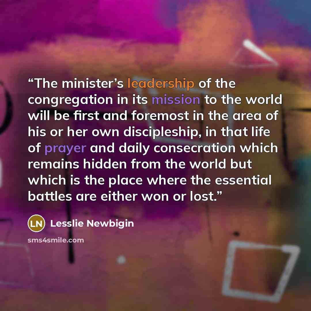 “The minister’s leadership of the congregation in its mission to the world will be first and foremost in the area of his or her own discipleship, in that life of prayer and daily consecration which remains hidden from the world but which is the place where the essential battles are either won or…” quote by Lesslie Newbigin
