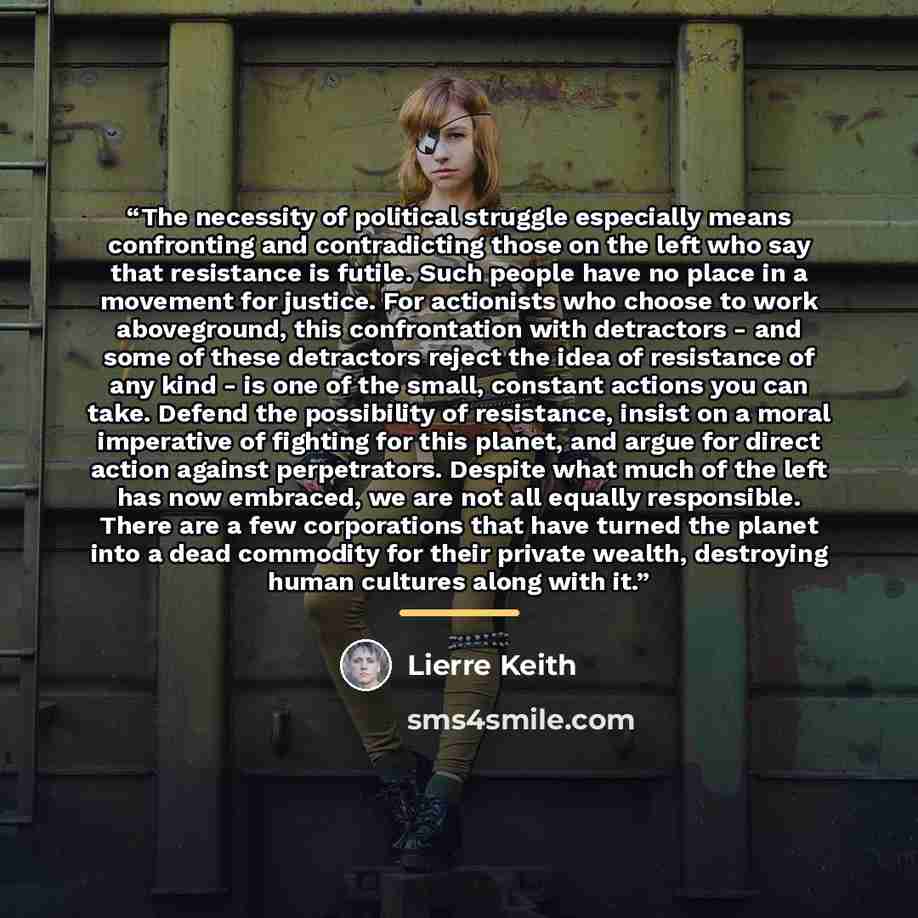 “The necessity of political struggle especially means confronting and contradicting those on the left who say that resistance is futile. Such people have no place in a movement for justice. For actionists who choose to work aboveground, this confrontation with detractors - and some of these…” quote by Lierre Keith