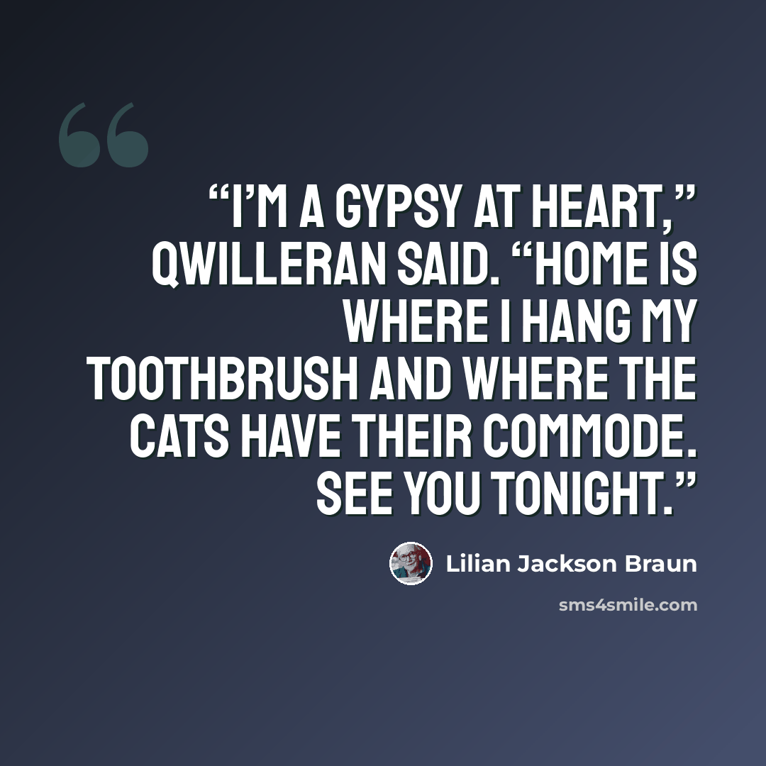 “I’m a gypsy at heart,” Qwilleran said. “Home is where I hang my toothbrush and where the cats have their commode. See you tonight.” quote by Lilian Jackson Braun
