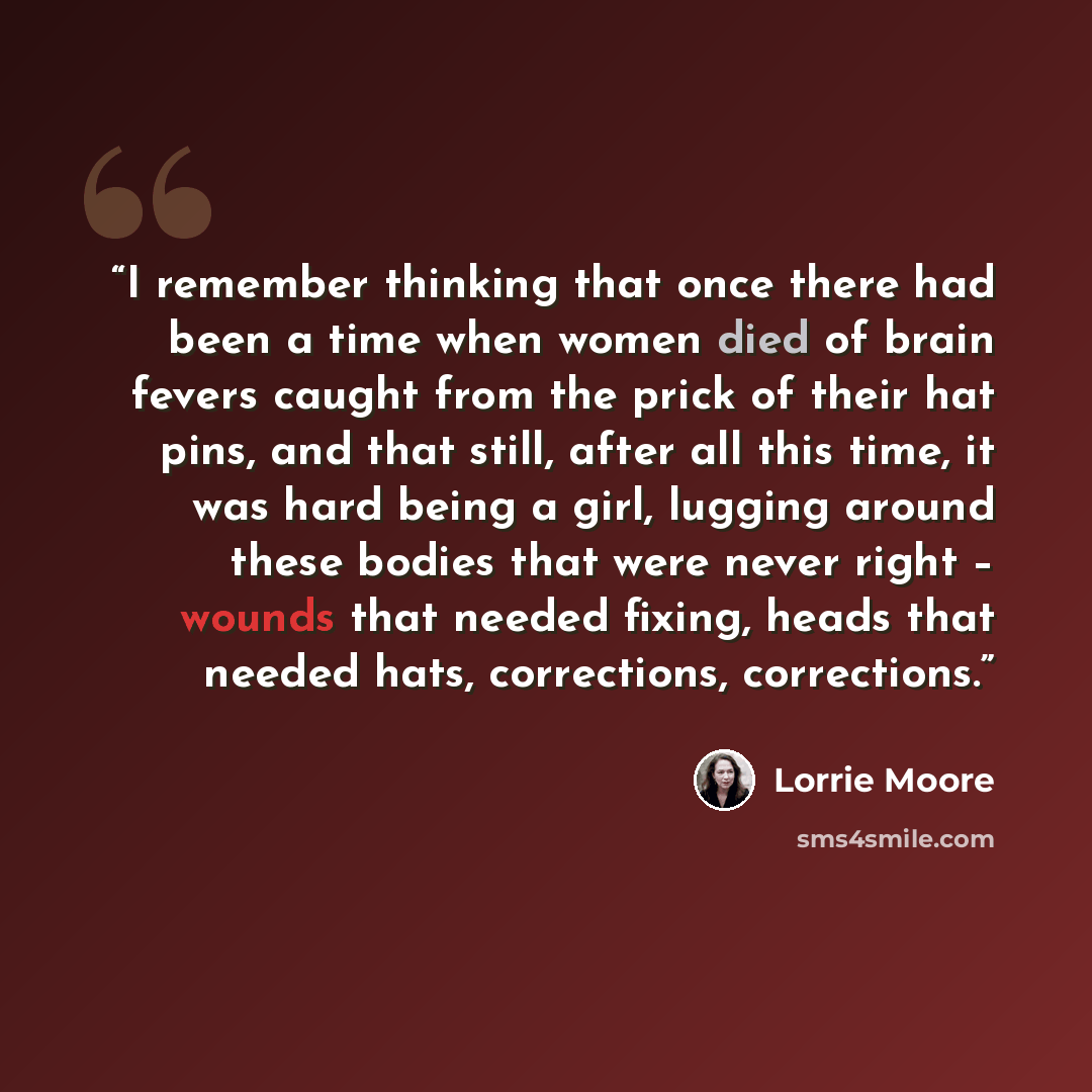 “I remember thinking that once there had been a time when women died of brain fevers caught from the prick of their hat pins, and that still, after all this time, it was hard being a girl, lugging around these bodies that were never right – wounds that needed fixing, heads that needed hats…” quote by Lorrie Moore