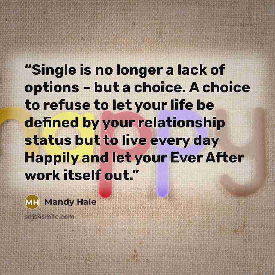 “Single is no longer a lack of options – but a choice. A choice to refuse to let your life be defined by your relationship status but to live every day Happily and let your Ever After work itself out.” quote by Mandy Hale