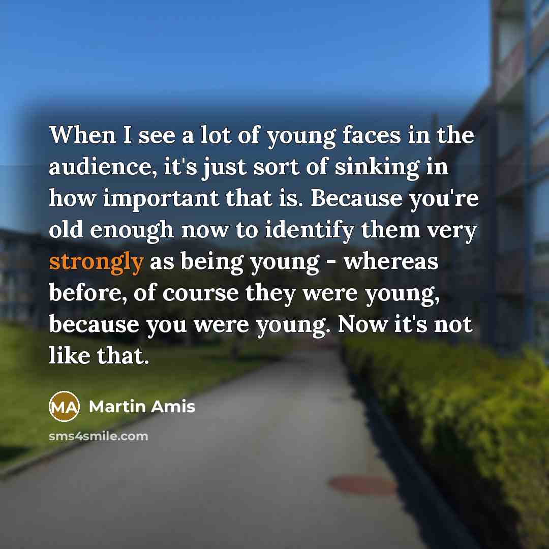“When I see a lot of young faces in the audience, it's just sort of sinking in how important that is. Because you're old enough now to identify them very strongly as being young - whereas before, of course they were young, because you were young. Now it's not like that.” quote by Martin Amis
