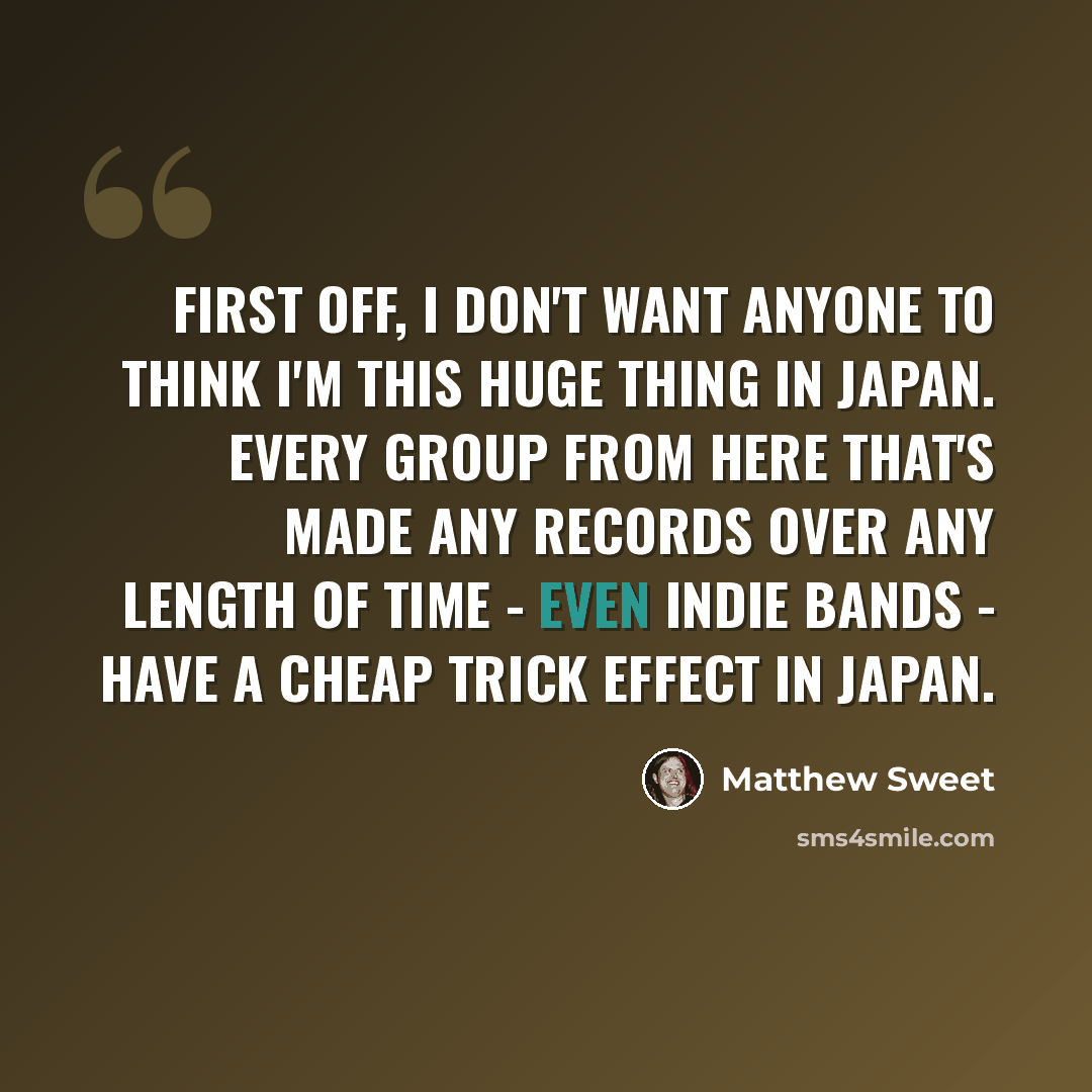 “First off, I don't want anyone to think I'm this huge thing in Japan. Every group from here that's made any records over any length of time - even indie bands - have a Cheap Trick effect in Japan.” quote by Matthew Sweet