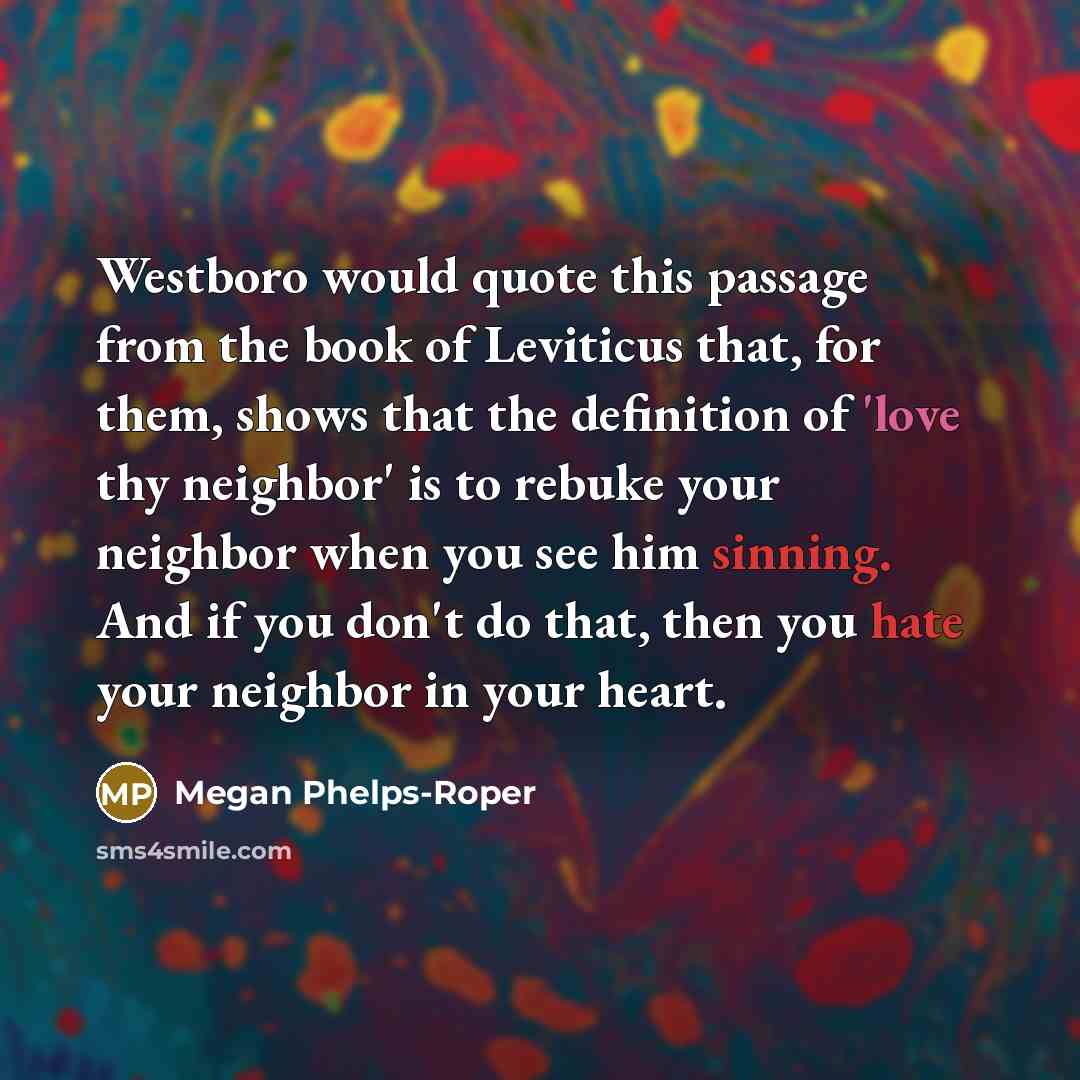 “Westboro would quote this passage from the book of Leviticus that, for them, shows that the definition of 'love thy neighbor' is to rebuke your neighbor when you see him sinning. And if you don't do that, then you hate your neighbor in your heart.” quote by Megan Phelps-Roper
