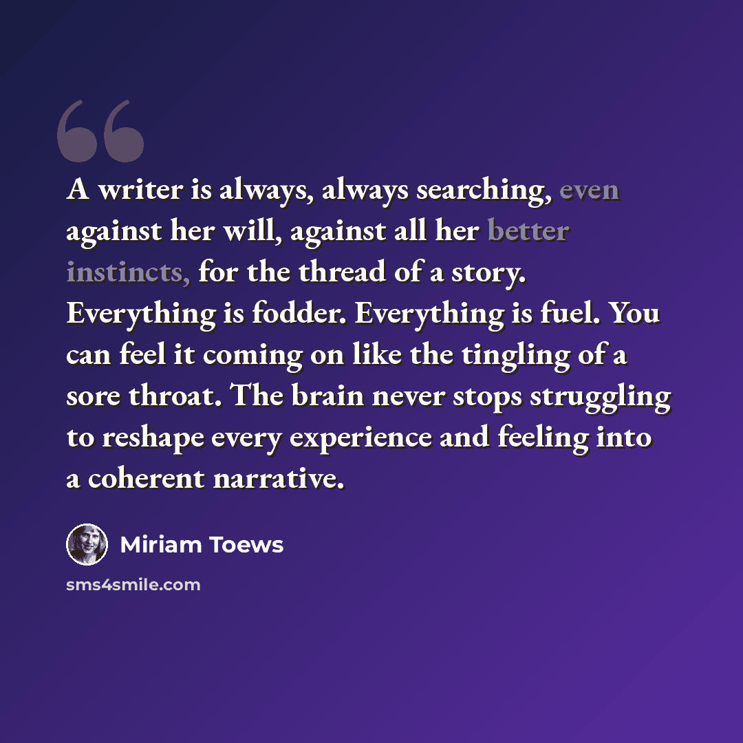 “A writer is always, always searching, even against her will, against all her better instincts, for the thread of a story. Everything is fodder. Everything is fuel. You can feel it coming on like the tingling of a sore throat. The brain never stops struggling to reshape every experience and feeling…” quote by Miriam Toews