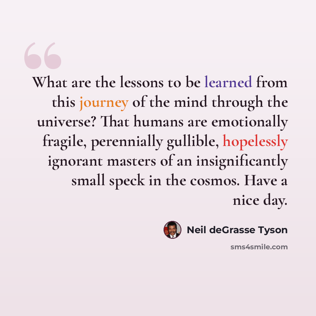 “What are the lessons to be learned from this journey of the mind through the universe? That humans are emotionally fragile, perennially gullible, hopelessly ignorant masters of an insignificantly small speck in the cosmos. Have a nice day.” quote by Neil deGrasse Tyson