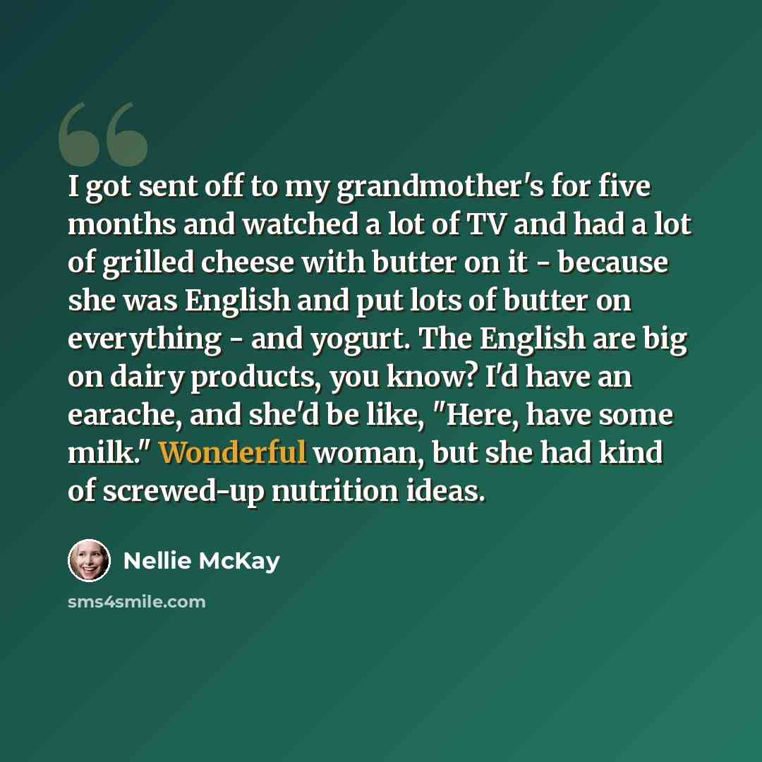 “I got sent off to my grandmother's for five months and watched a lot of TV and had a lot of grilled cheese with butter on it - because she was English and put lots of butter on everything - and yogurt. The English are big on dairy products, you know? I'd have an earache, and she'd be like, "Here…” quote by Nellie McKay