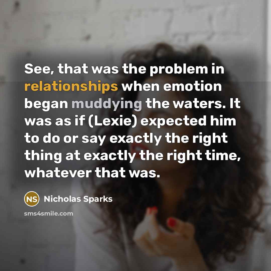 “See, that was the problem in relationships when emotion began muddying the waters. It was as if (Lexie) expected him to do or say exactly the right thing at exactly the right time, whatever that was.” quote by Nicholas Sparks