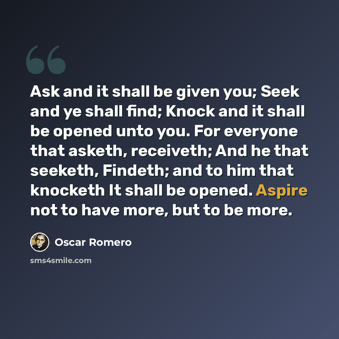 “Ask and it shall be given you; Seek and ye shall find; Knock and it shall be opened unto you. For everyone that asketh, receiveth; And he that seeketh, Findeth; and to him that knocketh It shall be opened. Aspire not to have more, but to be more.” quote by Oscar Romero