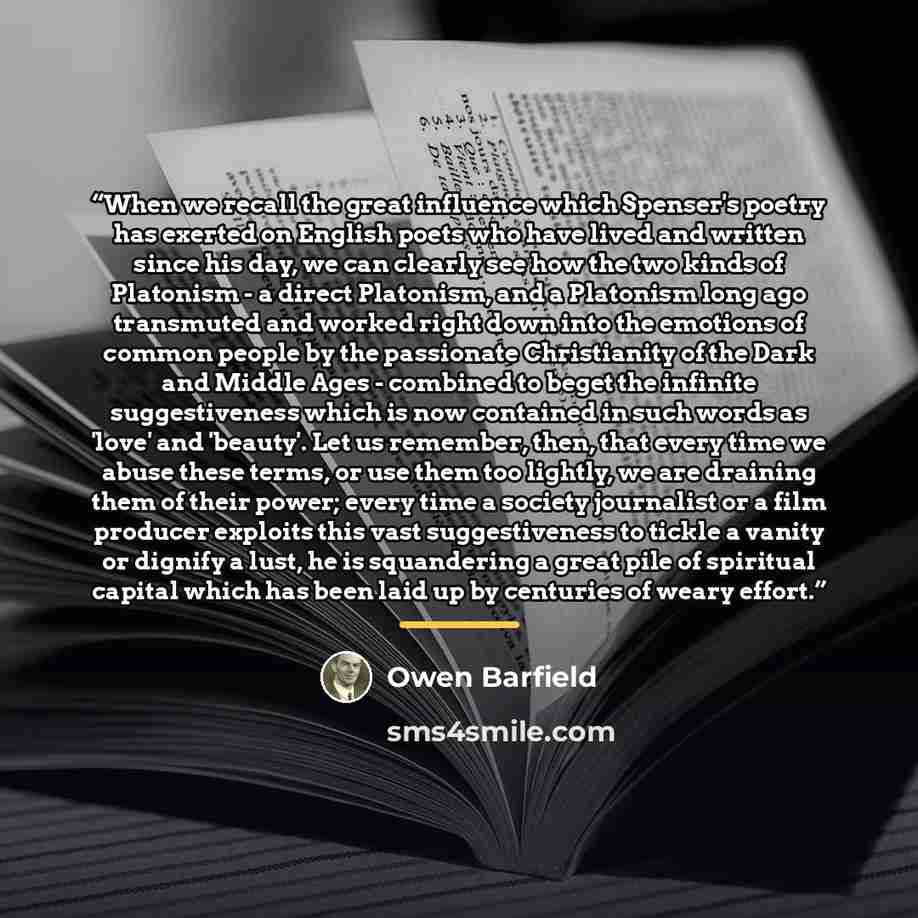 “When we recall the great influence which Spenser's poetry has exerted on English poets who have lived and written since his day, we can clearly see how the two kinds of Platonism - a direct Platonism, and a Platonism long ago transmuted and worked right down into the emotions of common people by…” quote by Owen Barfield
