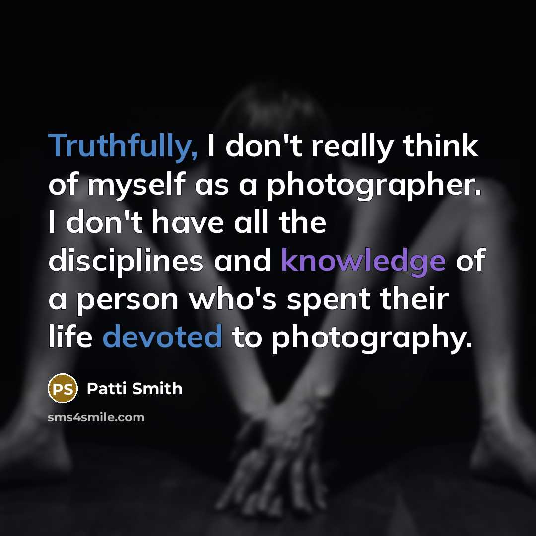 “Truthfully, I don't really think of myself as a photographer. I don't have all the disciplines and knowledge of a person who's spent their life devoted to photography.” quote by Patti Smith