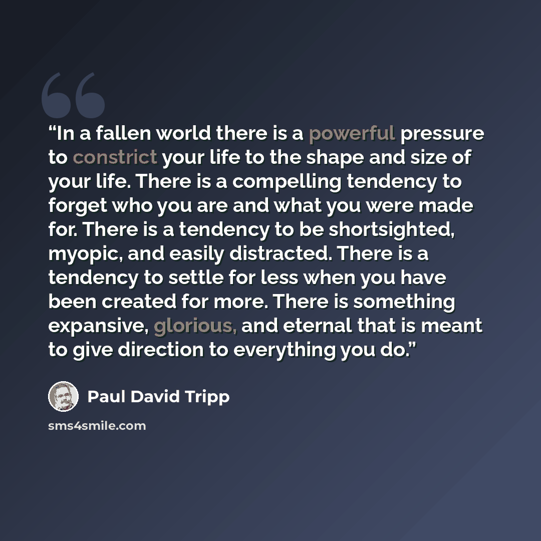 “In a fallen world there is a powerful pressure to constrict your life to the shape and size of your life. There is a compelling tendency to forget who you are and what you were made for. There is a tendency to be shortsighted, myopic, and easily distracted. There is a tendency to settle for less…” quote by Paul David Tripp