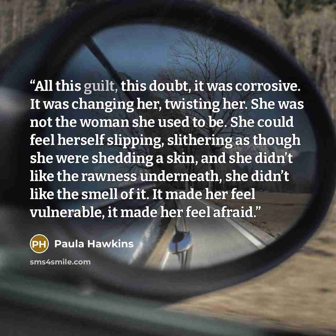 “All this guilt, this doubt, it was corrosive. It was changing her, twisting her. She was not the woman she used to be. She could feel herself slipping, slithering as though she were shedding a skin, and she didn’t like the rawness underneath, she didn’t like the smell of it. It made her feel…” quote by Paula Hawkins