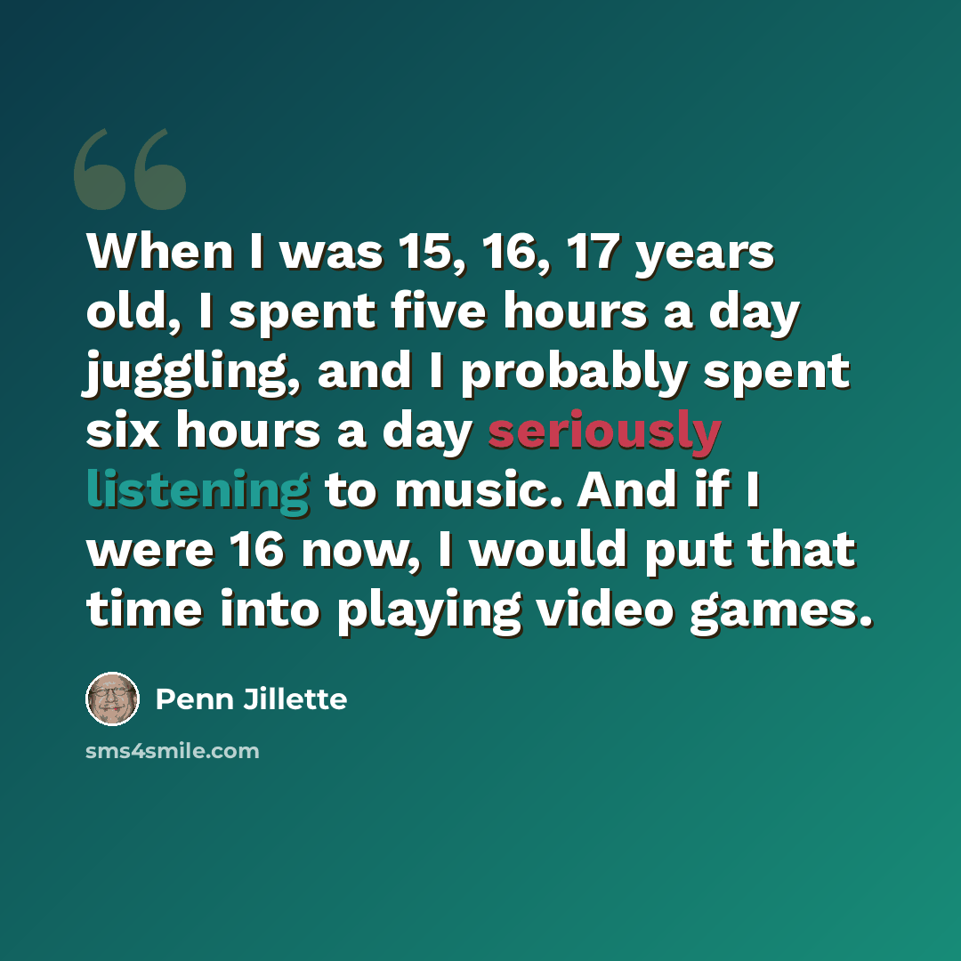 “When I was 15, 16, 17 years old, I spent five hours a day juggling, and I probably spent six hours a day seriously listening to music. And if I were 16 now, I would put that time into playing video games.” quote by Penn Jillette