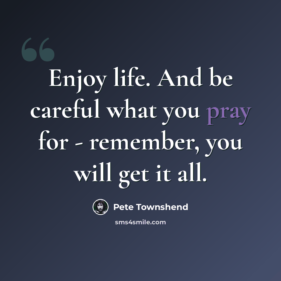 “Enjoy life. And be careful what you pray for - remember, you will get it all.” quote by Pete Townshend