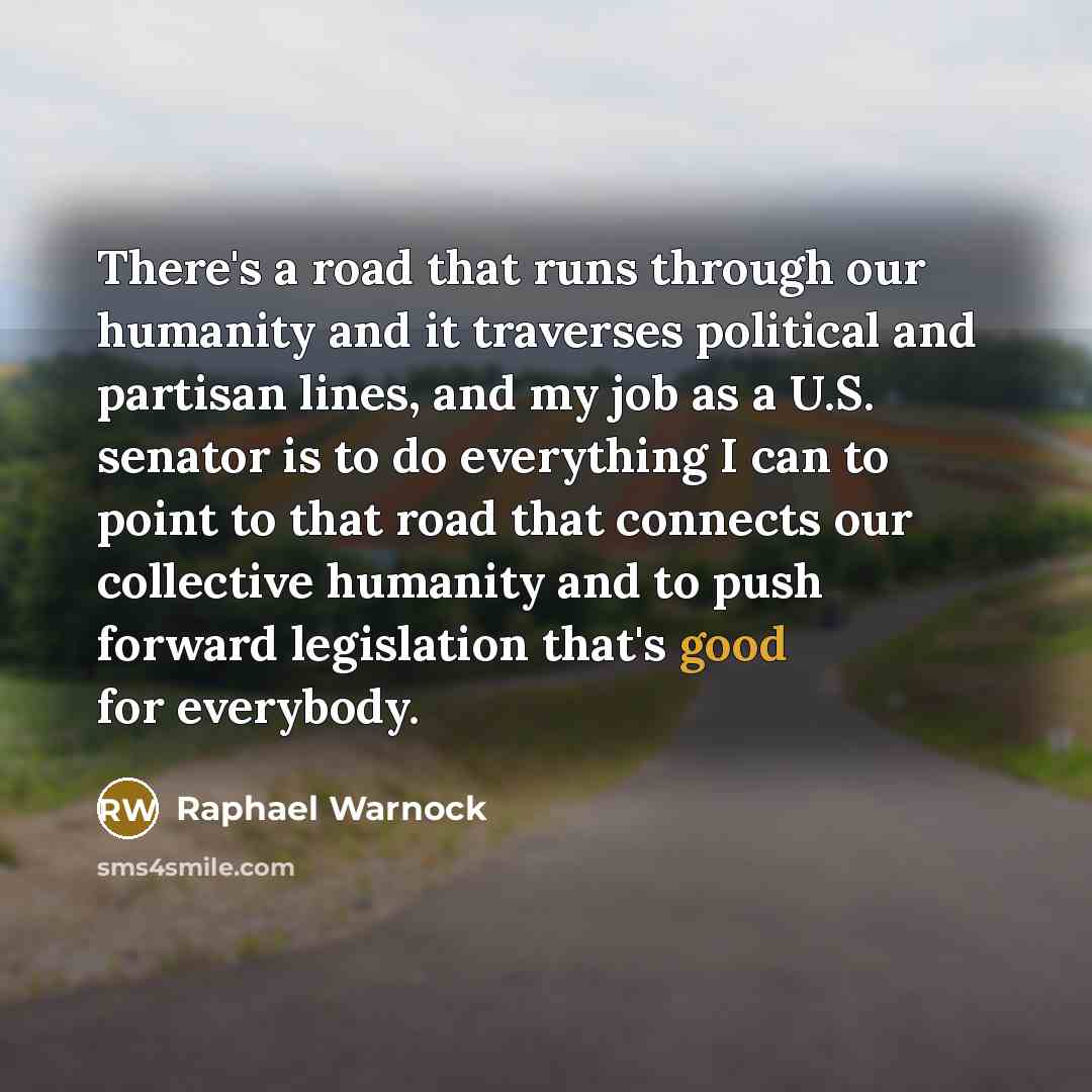 “There's a road that runs through our humanity and it traverses political and partisan lines, and my job as a U.S. senator is to do everything I can to point to that road that connects our collective humanity and to push forward legislation that's good for everybody.” quote by Raphael Warnock