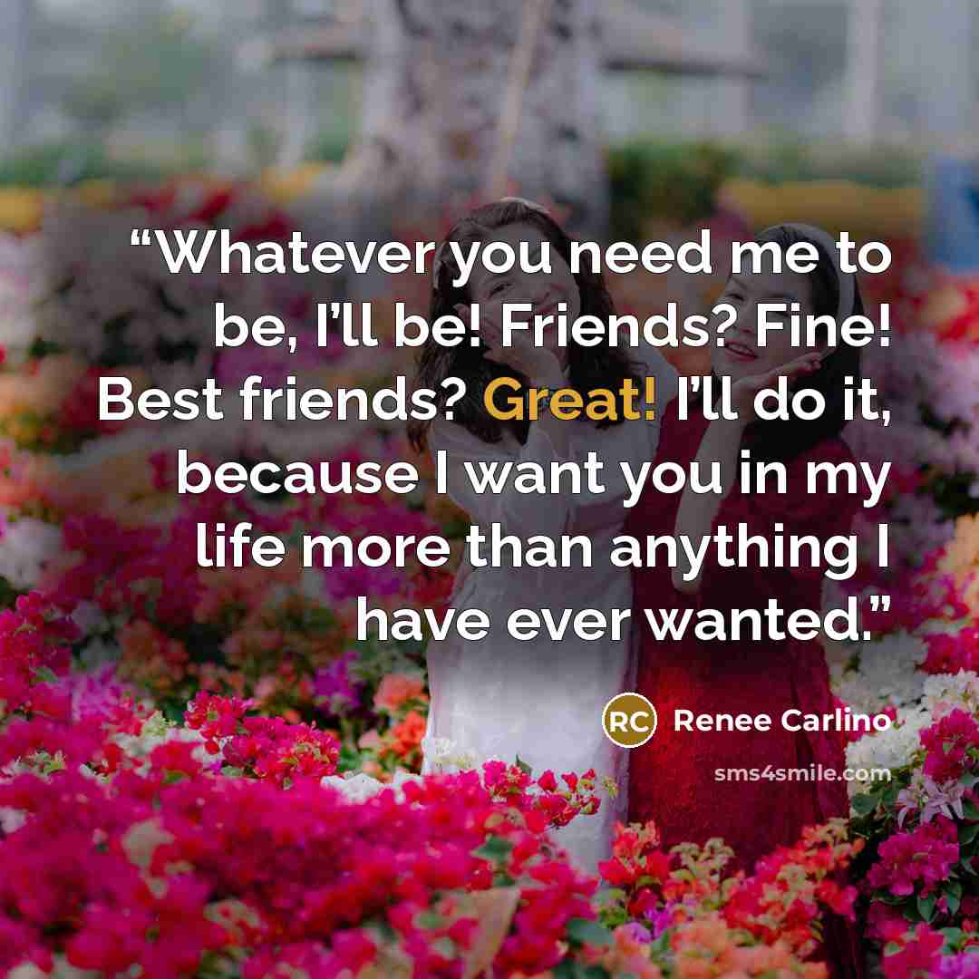 “Whatever you need me to be, I’ll be! Friends? Fine! Best friends? Great! I’ll do it, because I want you in my life more than anything I have ever wanted.” quote by Renee Carlino