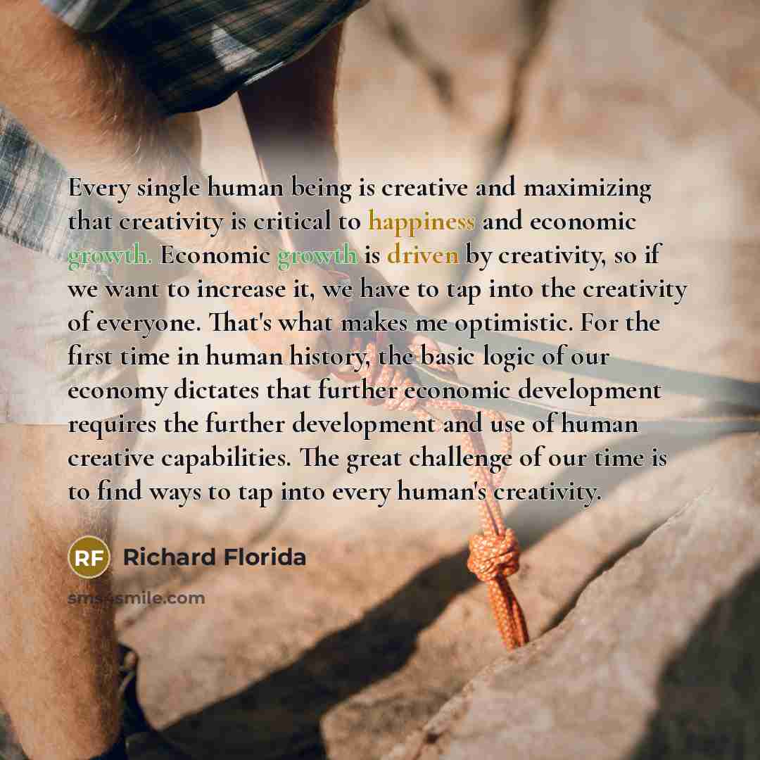“Every single human being is creative and maximizing that creativity is critical to happiness and economic growth. Economic growth is driven by creativity, so if we want to increase it, we have to tap into the creativity of everyone. That's what makes me optimistic. For the first time in human…” quote by Richard Florida