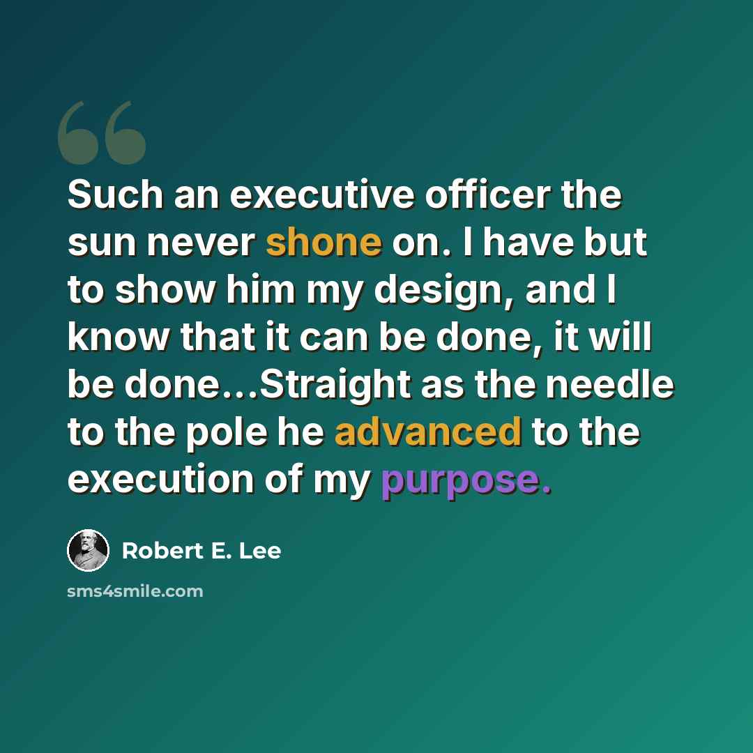 “Such an executive officer the sun never shone on. I have but to show him my design, and I know that it can be done, it will be done...Straight as the needle to the pole he advanced to the execution of my purpose.” quote by Robert E. Lee