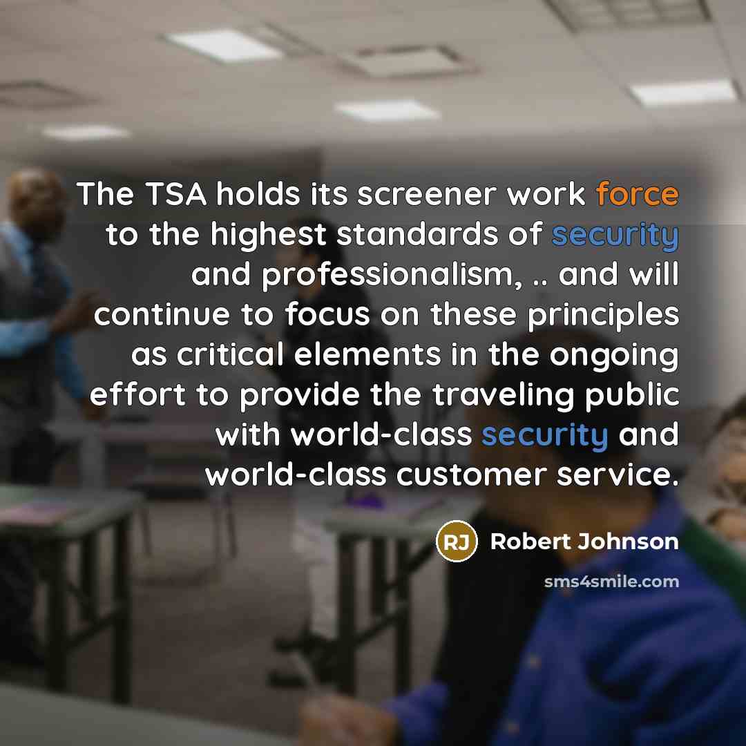 “The TSA holds its screener work force to the highest standards of security and professionalism, .. and will continue to focus on these principles as critical elements in the ongoing effort to provide the traveling public with world-class security and world-class customer service.” quote by Robert Johnson