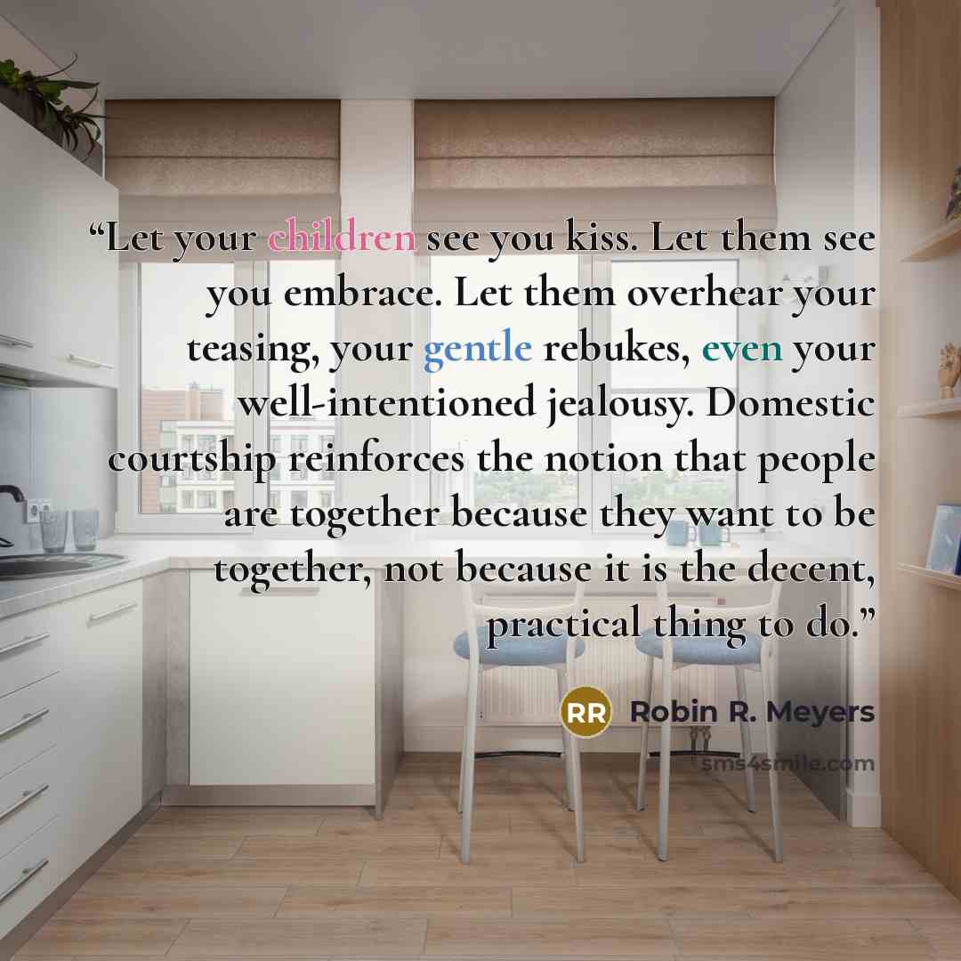 “Let your children see you kiss. Let them see you embrace. Let them overhear your teasing, your gentle rebukes, even your well-intentioned jealousy. Domestic courtship reinforces the notion that people are together because they want to be together, not because it is the decent, practical thing to do.” quote by Robin R. Meyers