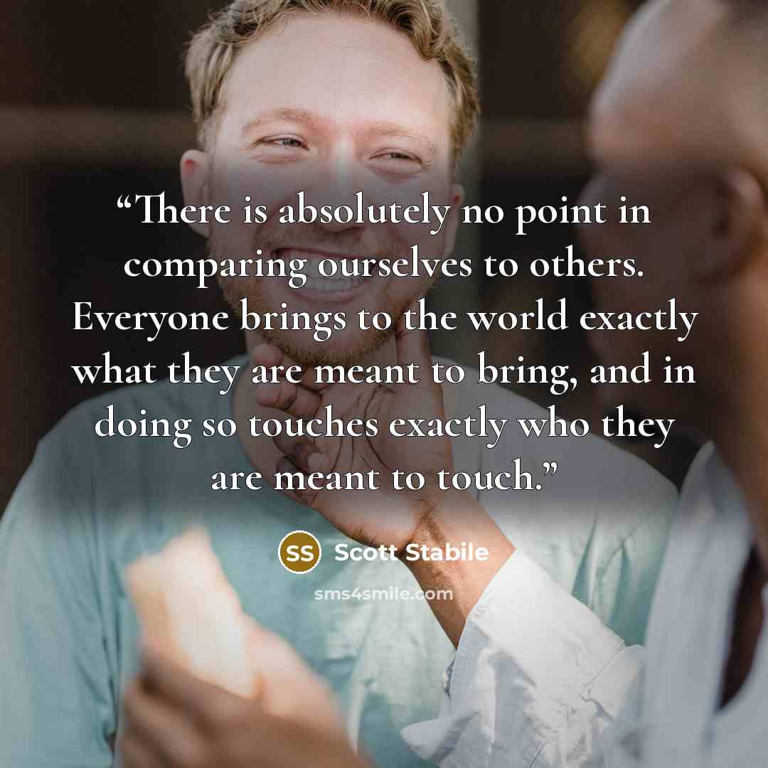 “There is absolutely no point in comparing ourselves to others. Everyone brings to the world exactly what they are meant to bring, and in doing so touches exactly who they are meant to touch.” quote by Scott Stabile
