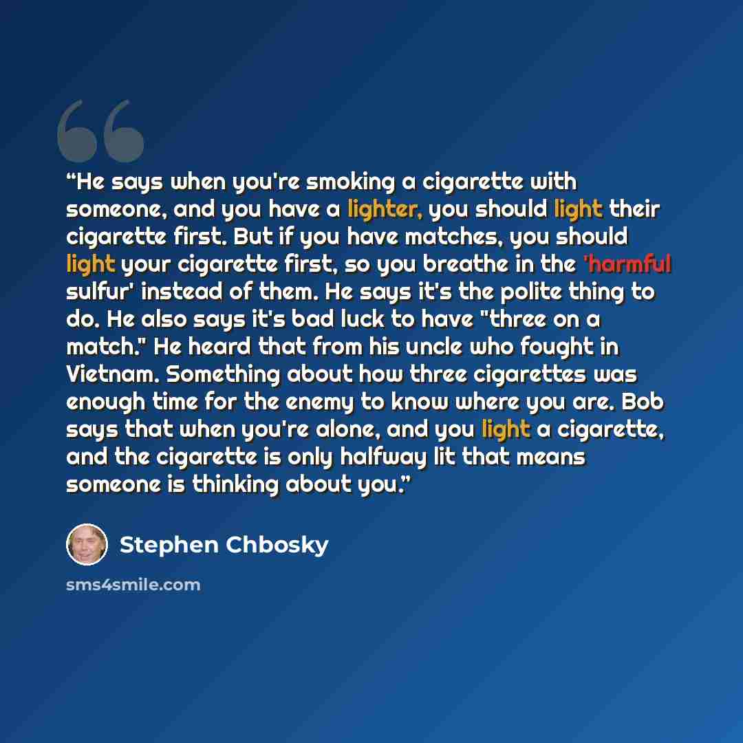 “He says when you're smoking a cigarette with someone, and you have a lighter, you should light their cigarette first. But if you have matches, you should light your cigarette first, so you breathe in the 'harmful sulfur' instead of them. He says it's the polite thing to do. He also says it's bad…” quote by Stephen Chbosky