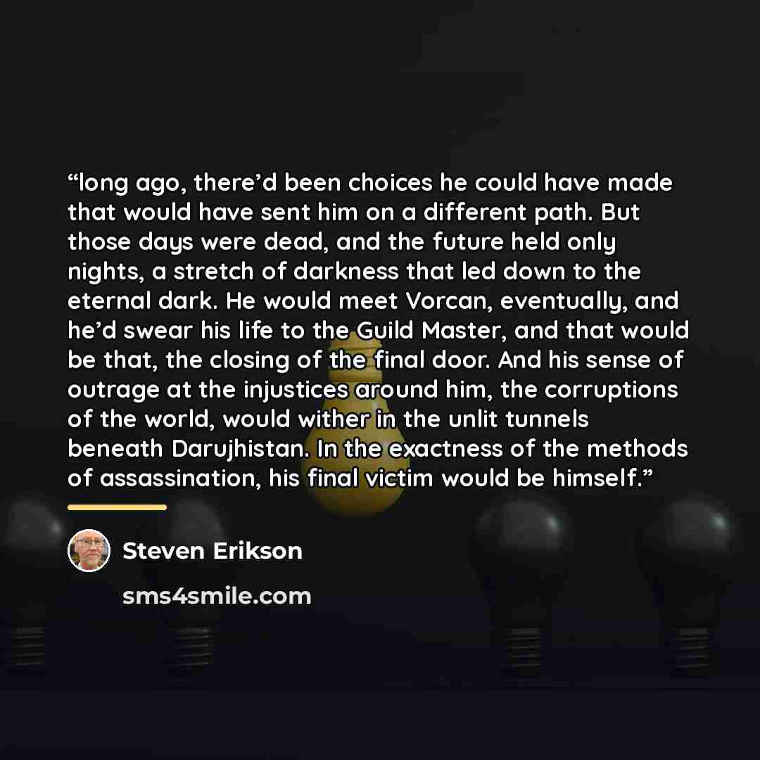 “long ago, there’d been choices he could have made that would have sent him on a different path. But those days were dead, and the future held only nights, a stretch of darkness that led down to the eternal dark. He would meet Vorcan, eventually, and he’d swear his life to the Guild Master, and…” quote by Steven Erikson