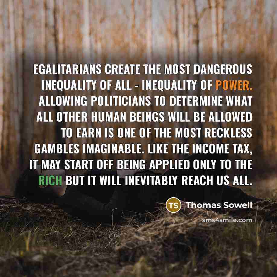 “Egalitarians create the most dangerous inequality of all - inequality of power. Allowing politicians to determine what all other human beings will be allowed to earn is one of the most reckless gambles imaginable. Like the income tax, it may start off being applied only to the rich but it will…” quote by Thomas Sowell