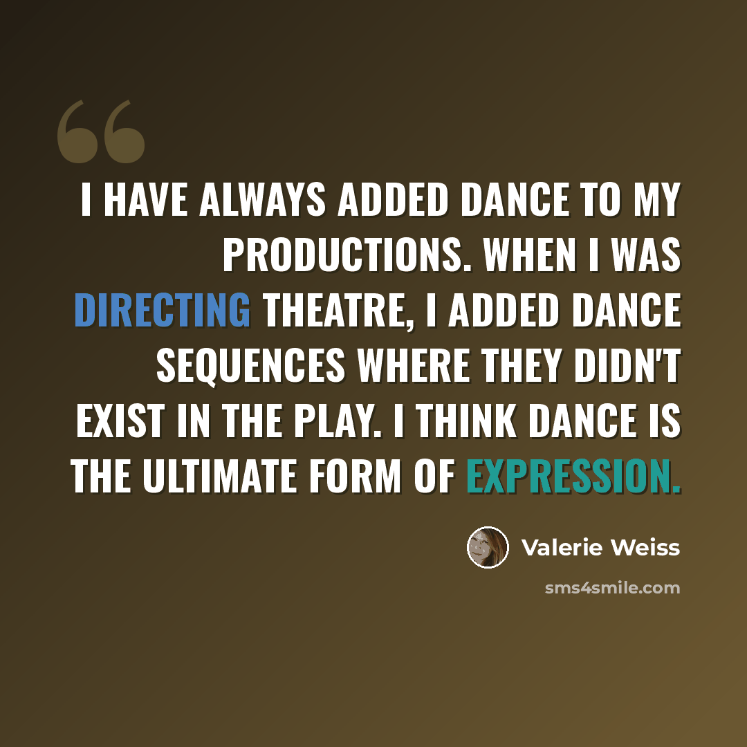“I have always added dance to my productions. When I was directing theatre, I added dance sequences where they didn't exist in the play. I think dance is the ultimate form of expression.” quote by Valerie Weiss