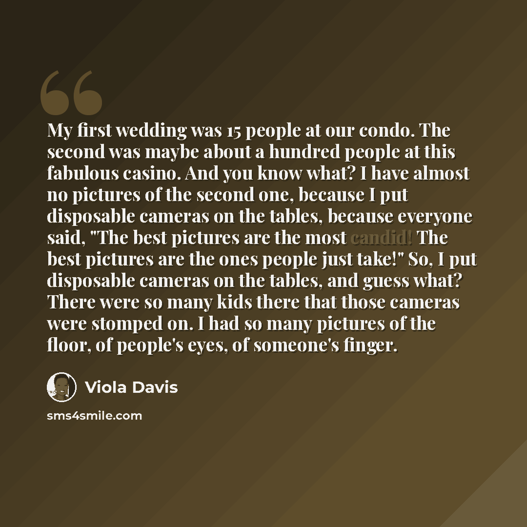 “My first wedding was 15 people at our condo. The second was maybe about a hundred people at this fabulous casino. And you know what? I have almost no pictures of the second one, because I put disposable cameras on the tables, because everyone said, "The best pictures are the most candid! The best…” quote by Viola Davis