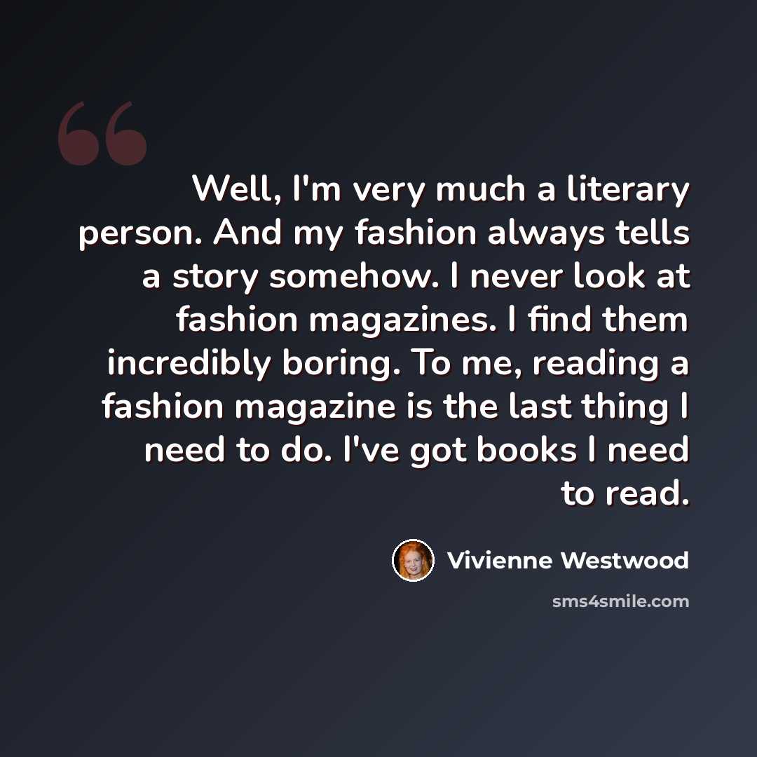 “Well, I'm very much a literary person. And my fashion always tells a story somehow. I never look at fashion magazines. I find them incredibly boring. To me, reading a fashion magazine is the last thing I need to do. I've got books I need to read.” quote by Vivienne Westwood