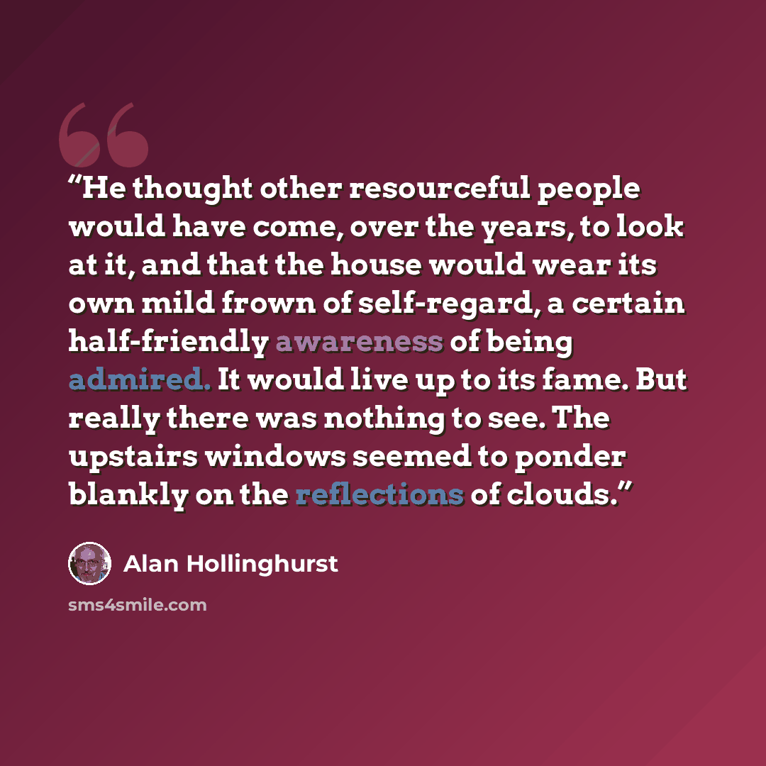 “He thought other resourceful people would have come, over the years, to look at it, and that the house would wear its own mild frown of self-regard, a certain half-friendly awareness of being admired. It would live up to its fame. But really there was nothing to see. The upstairs windows seemed to…” quote by Alan Hollinghurst