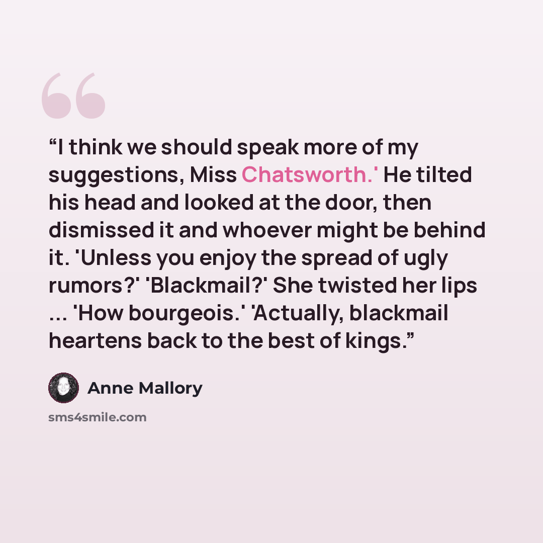 “I think we should speak more of my suggestions, Miss Chatsworth.' He tilted his head and looked at the door, then dismissed it and whoever might be behind it. 'Unless you enjoy the spread of ugly rumors?' 'Blackmail?' She twisted her lips ... 'How bourgeois.' 'Actually, blackmail heartens back to…” quote by Anne Mallory
