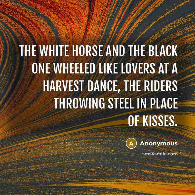 “The white horse and the black one wheeled like lovers at a harvest dance, the riders throwing steel in place of kisses.” quote by Anonymous