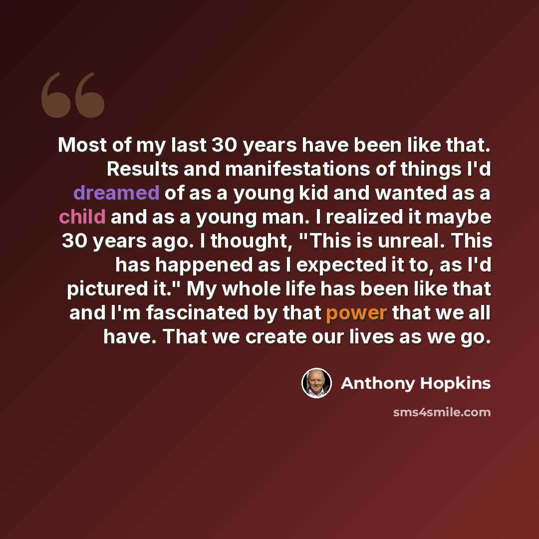 “Most of my last 30 years have been like that. Results and manifestations of things I'd dreamed of as a young kid and wanted as a child and as a young man. I realized it maybe 30 years ago. I thought, "This is unreal. This has happened as I expected it to, as I'd pictured it." My whole life has…” quote by Anthony Hopkins