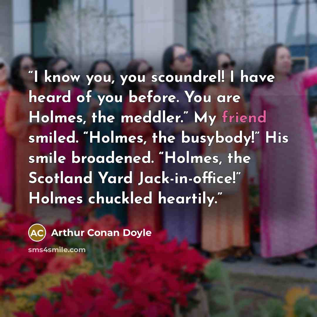 “I know you, you scoundrel! I have heard of you before. You are Holmes, the meddler.” My friend smiled. “Holmes, the busybody!” His smile broadened. “Holmes, the Scotland Yard Jack-in-office!” Holmes chuckled heartily.” quote by Arthur Conan Doyle
