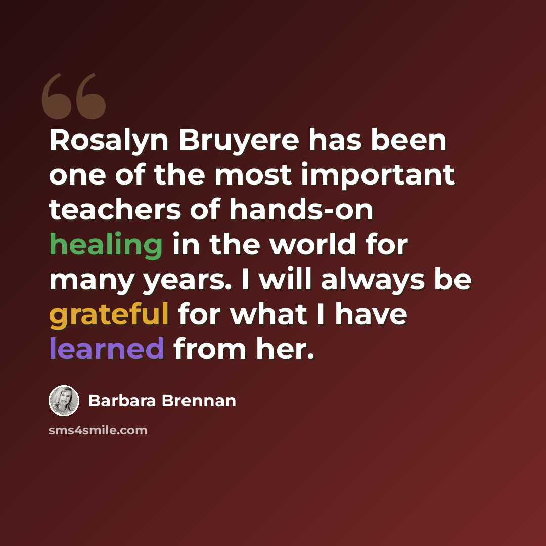 “Rosalyn Bruyere has been one of the most important teachers of hands-on healing in the world for many years. I will always be grateful for what I have learned from her.” quote by Barbara Brennan