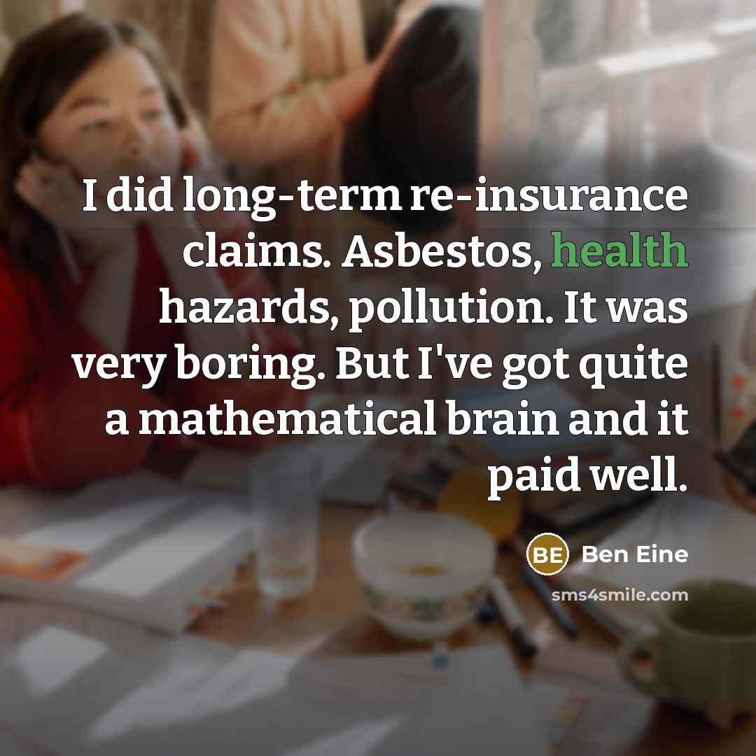 “I did long-term re-insurance claims. Asbestos, health hazards, pollution. It was very boring. But I've got quite a mathematical brain and it paid well.” quote by Ben Eine