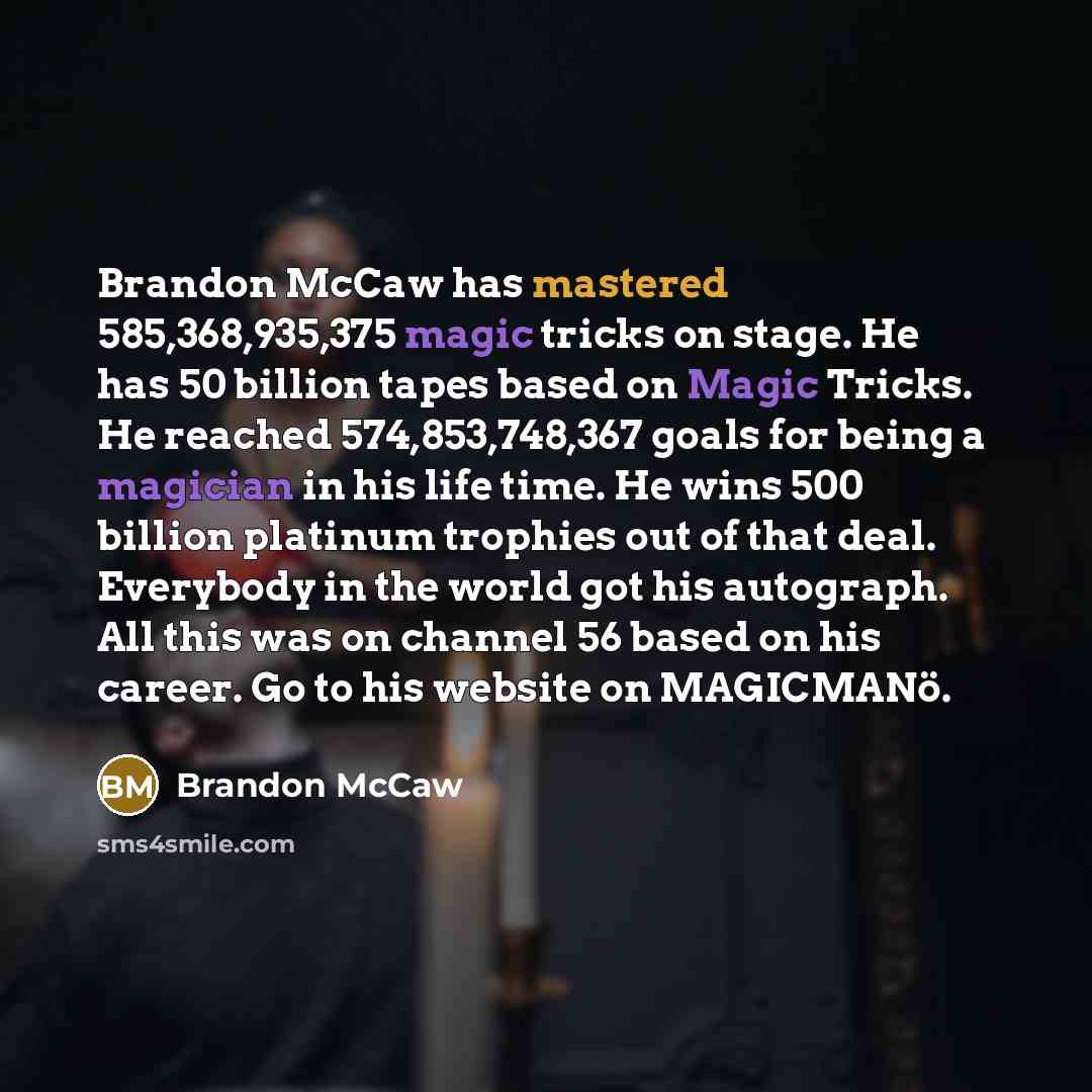 “Brandon McCaw has mastered 585,368,935,375 magic tricks on stage. He has 50 billion tapes based on Magic Tricks. He reached 574,853,748,367 goals for being a magician in his life time. He wins 500 billion platinum trophies out of that deal. Everybody in the world got his autograph. All this was on…” quote by Brandon McCaw