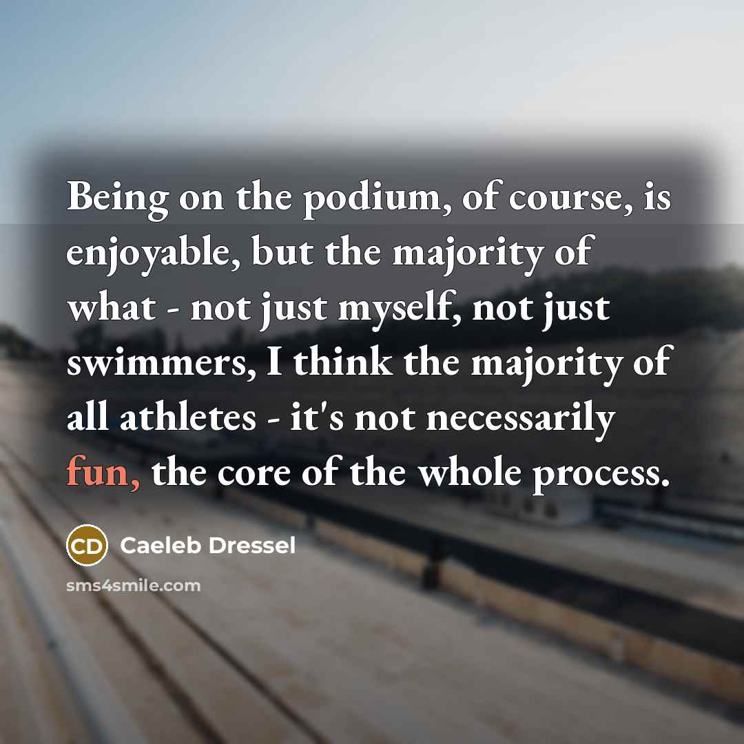 “Being on the podium, of course, is enjoyable, but the majority of what - not just myself, not just swimmers, I think the majority of all athletes - it's not necessarily fun, the core of the whole process.” quote by Caeleb Dressel