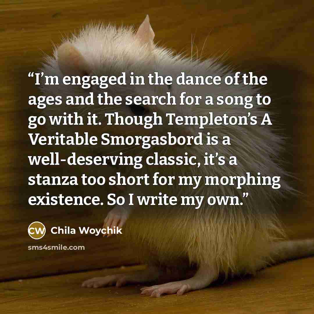 “I’m engaged in the dance of the ages and the search for a song to go with it. Though Templeton’s A Veritable Smorgasbord is a well-deserving classic, it’s a stanza too short for my morphing existence. So I write my own.” quote by Chila Woychik