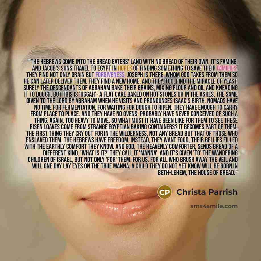 “The Hebrews come into the bread eaters' land with no bread of their own. It's famine, and Jacob's sons travel to Egypt in hopes of finding something to save their families. They find not only grain but forgiveness. Joseph is there, whom God takes from them so he can later deliver them. They find a…” quote by Christa Parrish