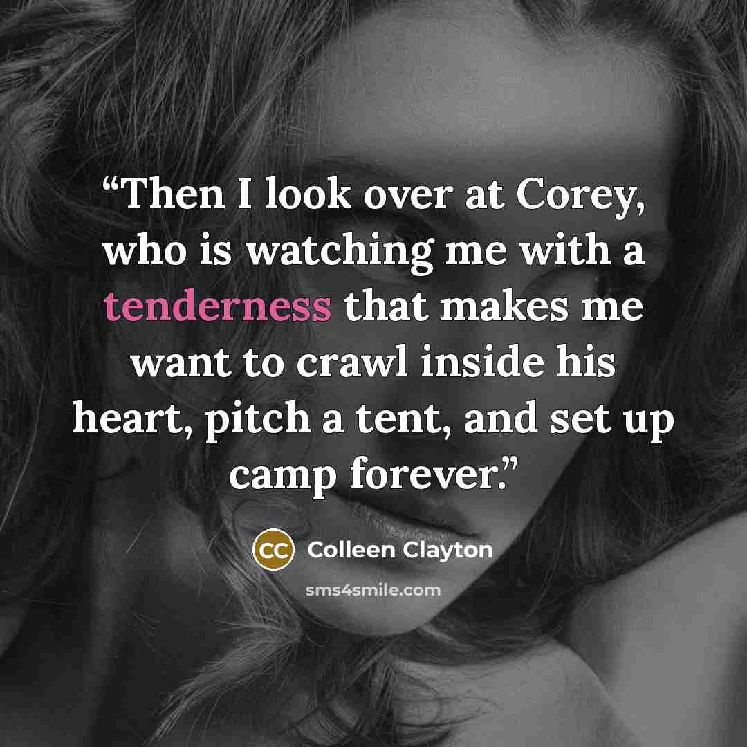 “Then I look over at Corey, who is watching me with a tenderness that makes me want to crawl inside his heart, pitch a tent, and set up camp forever.” quote by Colleen Clayton