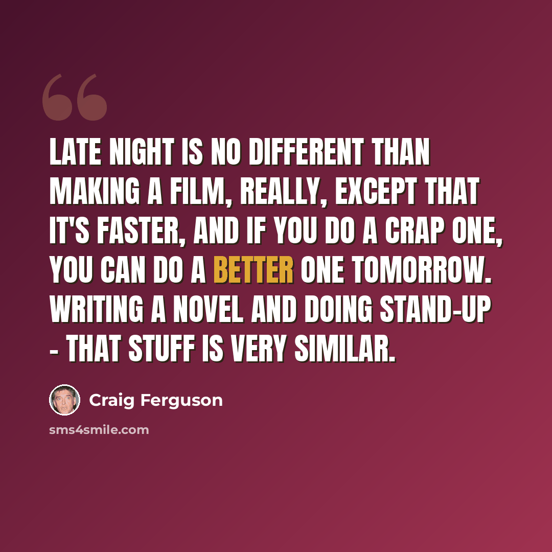 “Late night is no different than making a film, really, except that it's faster, and if you do a crap one, you can do a better one tomorrow. Writing a novel and doing stand-up - that stuff is very similar.” quote by Craig Ferguson