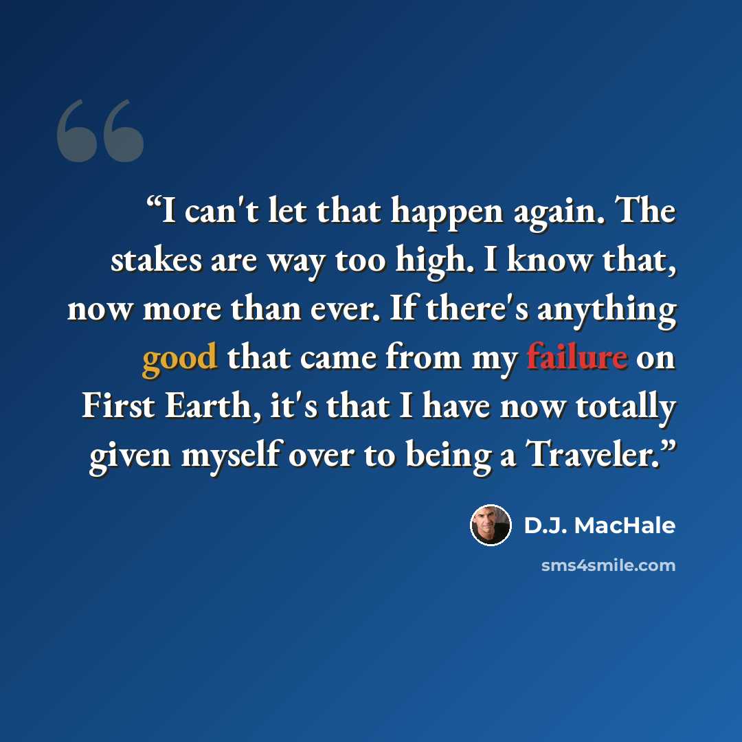 “I can't let that happen again. The stakes are way too high. I know that, now more than ever. If there's anything good that came from my failure on First Earth, it's that I have now totally given myself over to being a Traveler.” quote by D.J. MacHale