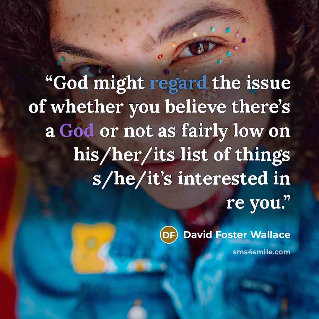 “God might regard the issue of whether you believe there’s a God or not as fairly low on his/her/its list of things s/he/it’s interested in re you.” quote by David Foster Wallace