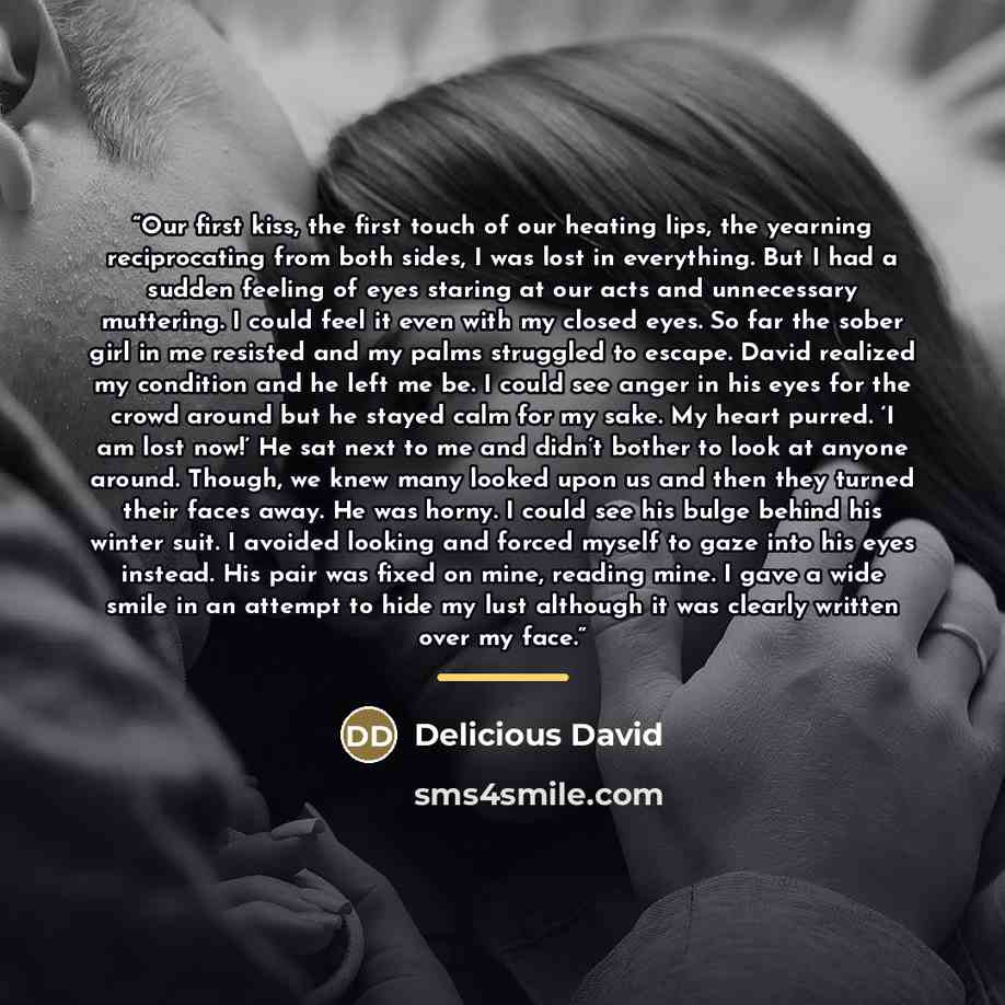 “Our first kiss, the first touch of our heating lips, the yearning reciprocating from both sides, I was lost in everything. But I had a sudden feeling of eyes staring at our acts and unnecessary muttering. I could feel it even with my closed eyes. So far the sober girl in me resisted and my palms…” quote by Delicious David